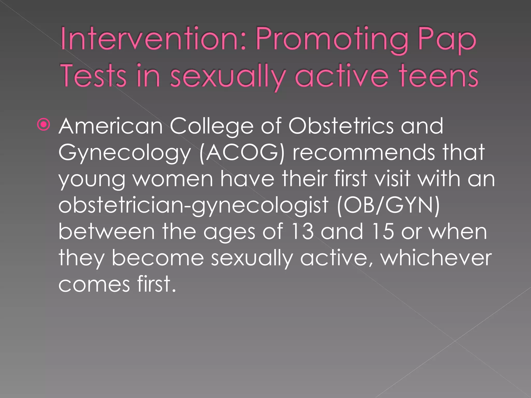 American College of Obstetrics and Gynecology (ACOG) recommends that young women have their first visit with an obstetrician-gynecologist (OB/GYN) between the ages of 13 and 15 or when they become sexually active, whichever comes first. 