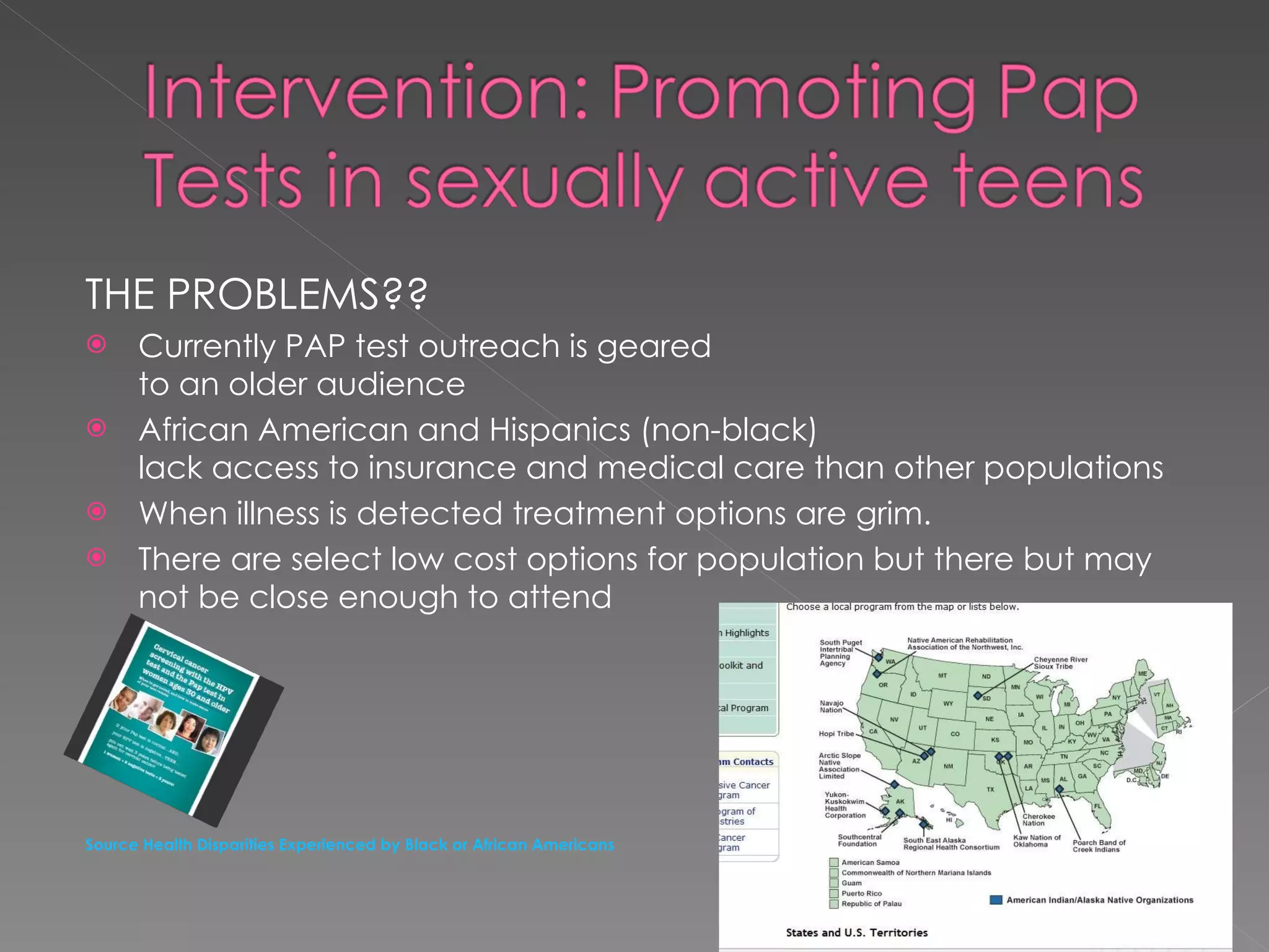 THE PROBLEMS?? Currently PAP test outreach is geared  to an older audience African American and Hispanics (non-black) lack access to insurance and medical care than other populations When illness is detected treatment options are grim. There are select low cost options for population but there but may not be close enough to attend  Source Health Disparities Experienced by Black or African Americans 