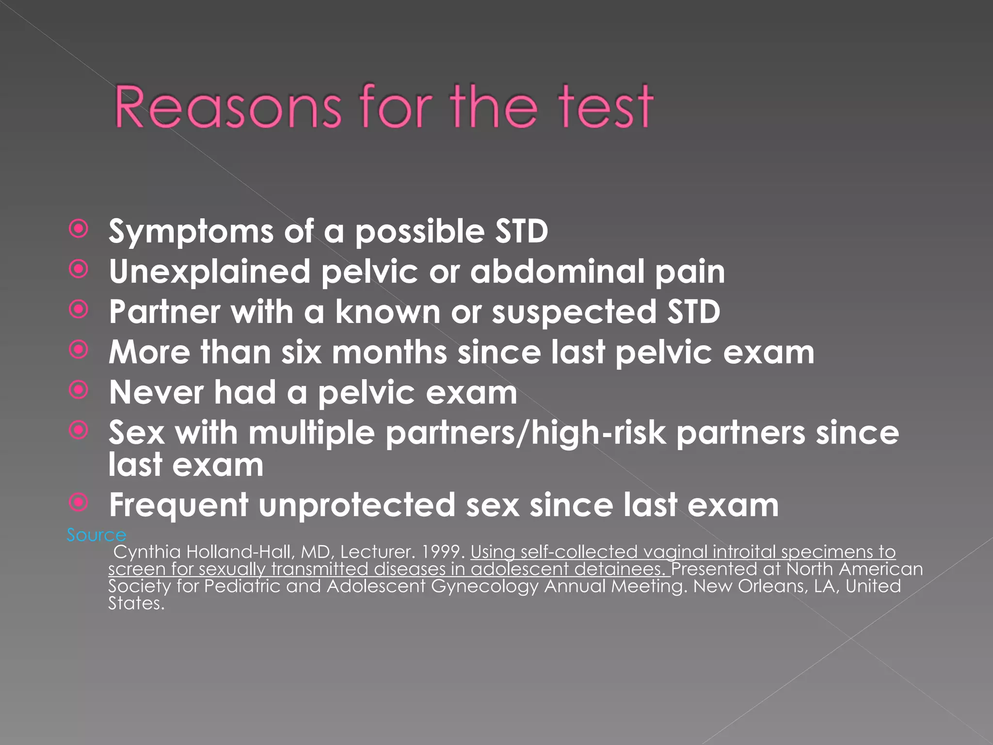 Symptoms of a possible STD Unexplained pelvic or abdominal pain Partner with a known or suspected STD More than six months since last pelvic exam Never had a pelvic exam Sex with multiple partners/high-risk partners since last exam Frequent unprotected sex since last exam Source  Cynthia Holland-Hall, MD, Lecturer. 1999.  Using self-collected vaginal introital specimens to screen for sexually transmitted diseases in adolescent detainees.  Presented at North American Society for Pediatric and Adolescent Gynecology Annual Meeting. New Orleans, LA, United States. 