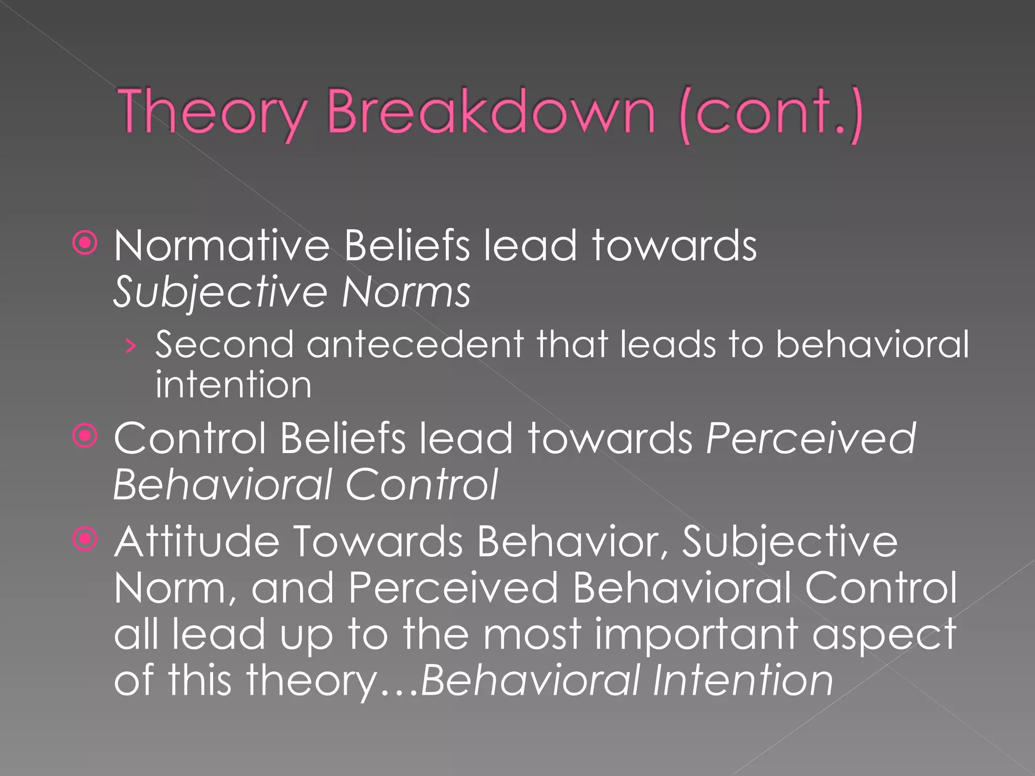 Normative Beliefs lead towards  Subjective Norms Second antecedent that leads to behavioral intention Control Beliefs lead towards  Perceived Behavioral Control Attitude Towards Behavior, Subjective Norm, and Perceived Behavioral Control all lead up to the most important aspect of this theory… Behavioral Intention 