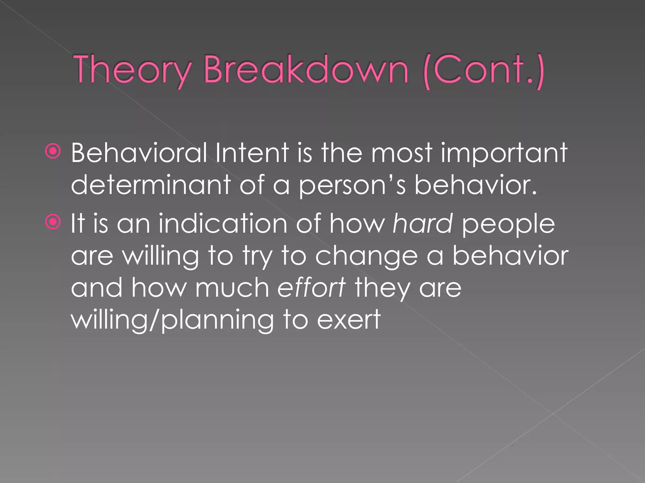 Behavioral Intent is the most important determinant of a person’s behavior. It is an indication of how  hard  people are willing to try to change a behavior and how much  effort  they are willing/planning to exert 