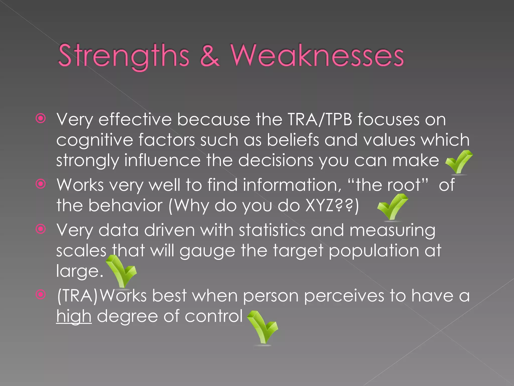 Very effective because the TRA/TPB focuses on cognitive factors such as beliefs and values which strongly influence the decisions you can make Works very well to find information, “the root”  of the behavior (Why do you do XYZ??) Very data driven with statistics and measuring scales that will gauge the target population at large. (TRA)Works best when person perceives to have a  high  degree of control 