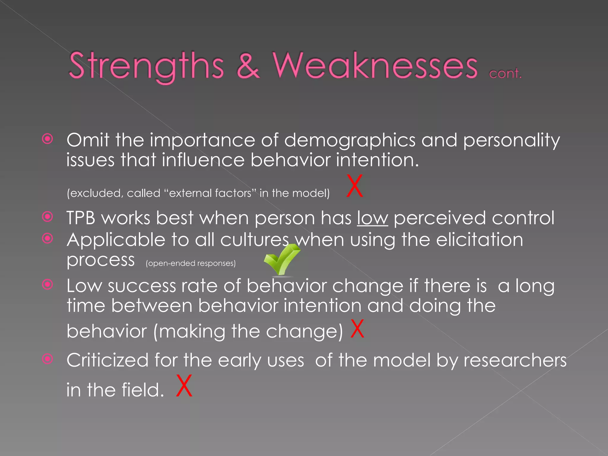 Omit the importance of demographics and personality issues that influence behavior intention. (excluded, called “external factors” in the model)  X TPB works best when person has  low  perceived control Applicable to all cultures when using the elicitation process  (open-ended responses)  Low success rate of behavior change if there is  a long time between behavior intention and doing the behavior (making the change)   X Criticized for the early uses  of the model by researchers in the field.   X 