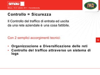 Controllo = Sicurezza Il Controllo del traffico di entrata ed uscita  da una rete aziendale è una cosa fattibile. Con 2 semplici accorgimenti tecnici: Organizzazione e Diversificazione delle reti Controllo del traffico attraverso un sistema di logs 