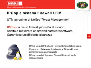 IPCop e sistemi Firewall UTM UTM acronimo di  Unified Threat Management   IPCop  la distro firewall più usata al mondo.  Adatta a realizzare un firewall hardware/software. Garantisce un'efficiente sicurezza Offrire una distribuzione Firewall Linux stabile sicura Creare ed offrire una distribuzione Firewall Linux estremamente configurabile Offrire una distribuzione Firewall Linux di facile manutenzione  