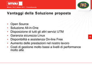 Vantaggi della Soluzione proposta Open Source Soluzione All-in-One Disposizione di tutti gli altri servizi UTM Garanzia sicurezza Linux Disponibilità e assistenza On-line Free Aumento delle prestazioni nel nostro lavoro Costi di gestione molto bassi a livelli di performance molto alte 