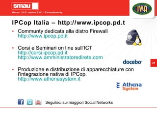 IPCop Italia – http://www.ipcop.pd.t Communty dedicata alla distro Firewall http://www.ipcop.pd.it Corsi e Seminari on line sull’ICT http://corsi.ipcop.pd.it http://www.amministratoredirete.com Produzione e distribuzione di apparecchiature con l'integrazione nativa di IPCop. http://www.athenasystem.it  Seguiteci sui maggiori Social Networks 
