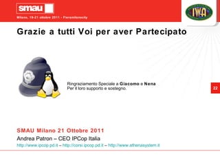 Grazie a tutti Voi per aver Partecipato Ringraziamento Speciale a  Giacomo  e  Nena Per il loro supporto e sostegno. SMAU Milano 21 Ottobre 2011 Andrea Patron – CEO IPCop Italia http://www.ipcop.pd.it  –  http://corsi.ipcop.pd.it  –  http://www.athenasystem.it   