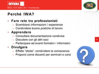 Perché IWA? Fare rete tra professionisti Scambiarsi informazioni / esperienze Condividere buone pratiche di lavoro Apprendere Consultare documentazione condivisa Discutere con gli altri soci Partecipare ad eventi formativi / informativi Divulgare Effetto “ebola”: condividere la conoscenza  Proporsi come discenti per seminari e corsi 