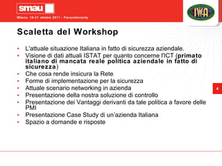 Scaletta del Workshop L'attuale situazione Italiana in fatto di sicurezza aziendale. Visione di dati attuali ISTAT per quanto concerne l'ICT ( primato italiano di mancata reale politica aziendale in fatto di sicurezza ) Che cosa rende insicura la Rete Forme di implementazione per la sicurezza Attuale scenario networking in azienda Presentazione della nostra soluzione di controllo Presentazione dei Vantaggi derivanti da tale politica a favore delle PMI Presentazione Case Study di un’azienda Italiana Spazio a domande e risposte 