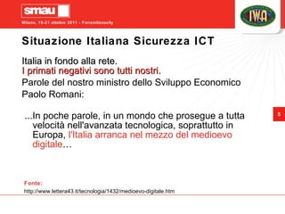 Situazione Italiana Sicurezza ICT Italia in fondo alla rete. I primati negativi sono tutti nostri. Parole del nostro ministro dello Sviluppo Economico  Paolo Romani: ...In poche parole, in un mondo che prosegue a tutta velocità nell'avanzata tecnologica, soprattutto in Europa,  l'Italia arranca nel mezzo del medioevo digitale … Fonte: http://www.lettera43.it/tecnologia/1432/medioevo-digitale.htm 