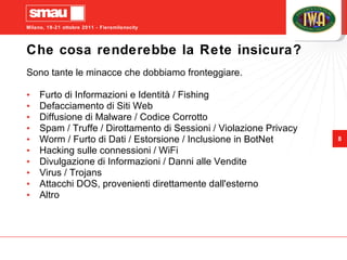 Che cosa renderebbe la Rete insicura? Sono tante le minacce che dobbiamo fronteggiare. Furto di Informazioni e Identità / Fishing Defacciamento di Siti Web Diffusione di Malware / Codice Corrotto Spam / Truffe / Dirottamento di Sessioni / Violazione Privacy Worm / Furto di Dati / Estorsione / Inclusione in BotNet Hacking sulle connessioni / WiFi Divulgazione di Informazioni / Danni alle Vendite Virus / Trojans Attacchi DOS, provenienti direttamente dall'esterno Altro 