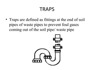 TRAPS
• Traps are defined as fittings at the end of soil
  pipes of waste pipes to prevent foul gases
  coming out of the soil pipe/ waste pipe
 