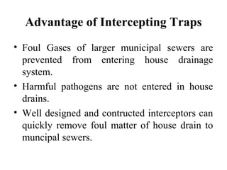 Advantage of Intercepting Traps
• Foul Gases of larger municipal sewers are
  prevented from entering house drainage
  system.
• Harmful pathogens are not entered in house
  drains.
• Well designed and contructed interceptors can
  quickly remove foul matter of house drain to
  muncipal sewers.
 