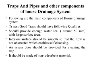 Traps And Pipes and other components
       of house Drainage System
• Following are the main components of House drainage
  system.
• Traps: Good Traps should have following Qualities:
• Should provide enough water seal ( around 50 mm)
  with large surface area.
• Interiors surface should be smooth so that the flow is
  not obstructed which enables self cleansing.
• An assess door should be provided for cleaning the
  trap.
• It should be made of non- adsorbent material.
 