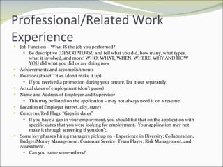 Professional/Related Work Experience Job Function – What IS the job you performed? Be descriptive (DESCRIPTORS!) and tell what you did, how many, what types, what it involved, and more! WHO, WHAT, WHEN, WHERE, WHY AND HOW  YOU  did what you did or are doing now Achievements and accomplishments Positions/Exact Titles (don’t make it up) If you received a promotion during your tenure, list it out separately. Actual dates of employment (don’t guess) Name and Address of Employer and Supervisor This may be listed on the application – may not always need it on a resume. Location of Employer (street, city, state) Concerns/Red Flags: “Gaps in dates” If you have a gap in your employment, you should list that on the application with specific dates that you were looking for employment.  Your application may not make it through screening if you don’t. Some key phrases hiring managers pick up on - Experience in Diversity; Collaboration, Budget/Money Management; Customer Service; Team Player; Risk Management, and Assessment. Can you name some others? 