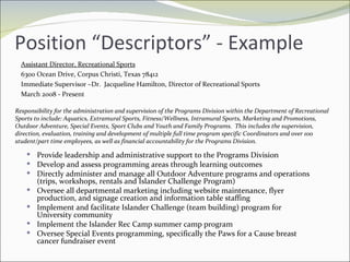 Position “Descriptors” - Example Assistant Director, Recreational Sports 6300 Ocean Drive, Corpus Christi, Texas 78412 Immediate Supervisor –Dr.  Jacqueline Hamilton, Director of Recreational Sports March 2008 - Present Responsibility for the administration and supervision of the Programs Division within the Department of Recreational Sports to include: Aquatics, Extramural Sports, Fitness/Wellness, Intramural Sports, Marketing and Promotions, Outdoor Adventure, Special Events, Sport Clubs and Youth and Family Programs.  This includes the supervision, direction, evaluation, training and development of multiple full time program specific Coordinators and over 100 student/part time employees, as well as financial accountability for the Programs Division.  Provide leadership and administrative support to the Programs Division Develop and assess programming areas through learning outcomes Directly administer and manage all Outdoor Adventure programs and operations (trips, workshops, rentals and Islander Challenge Program) Oversee all departmental marketing including website maintenance, flyer production, and signage creation and information table staffing Implement and facilitate Islander Challenge (team building) program for University community Implement the Islander Rec Camp summer camp program Oversee Special Events programming, specifically the Paws for a Cause breast cancer fundraiser event 