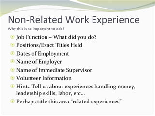 Non-Related Work Experience Why this is so important to add! Job Function – What did you do? Positions/Exact Titles Held Dates of Employment Name of Employer Name of Immediate Supervisor Volunteer Information Hint…Tell us about experiences handling money, leadership skills, labor, etc… Perhaps title this area “related experiences” 