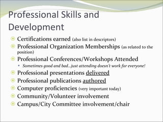 Professional Skills and Development Certifications earned  (also list in descriptors) Professional Organization Memberships  (as related to the position) Professional Conferences/Workshops Attended Sometimes good and bad…just attending doesn’t work for everyone! Professional presentations  delivered Professional publications  authored Computer proficiencies  (very important today) Community/Volunteer involvement Campus/City Committee involvement/chair 