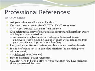 Professional References: What I DO Suggest Ask your references if you can list them. Only ask those who can give OUTSTANDING comments Why get “average” comments from someone? Give references a copy of your updated resume and keep them aware of jobs you are interested in  As someone who has served as a reference for several former employees, it isn’t  fun to be caught off guard with a phone call from your potential employer without a head’s up List previous professional references that you are comfortable with Include reference list with complete citations (name, title, phone, address, email) 4-7  Balanced  (men/women) How to list these “power references”  May also need to list job titles of references that may have changed since you worked for them. 