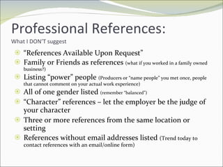 Professional References: What I DON’T suggest “ References Available Upon Request” Family or Friends as references  (what if you worked in a family owned business?) Listing “power” people  (Producers or “name people” you met once, people that cannot comment on your actual work experience) All of one gender listed  (remember “balanced”) “ Character” references – let the employer be the judge of your character Three or more references from the same location or setting References without email addresses listed  (Trend today to contact references with an email/online form) 