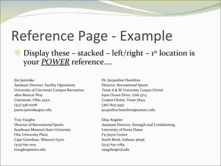 Reference Page - Example Display these – stacked – left/right – 1 st  location is your  POWER  reference…. Jim Jamriska Dr. Jacqueline Hamilton Assistant Director, Facility Operations Director, Recreational Sports University of Cincinnati Campus Recreation Texas A & M University Corpus Christi 2820 Bearcat Way 6300 Ocean Drive, Unit 5713 Cincinnati, Ohio 45221 Corpus Christi, Texas 78412 (513) 556-0708 (361) 825-3397 [email_address] [email_address] Troy Vaughn Elisa Angeles Director of Recreational Sports Assistant Director, Strength and Conditioning Southeast Missouri State University University of Notre Dame One University Plaza F21 Joyce Center Cape Girardeau, Missouri 63701 South Bend, Indiana 46556 (573) 651-2105 (574) 631-7784 [email_address] [email_address] 