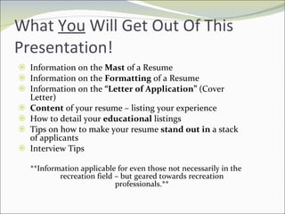 What  You  Will Get Out Of This Presentation!  Information on the  Mast  of a Resume Information on the  Formatting  of a Resume Information on the  “Letter of Application”  (Cover Letter) Content  of your resume – listing your experience How to detail your  educational  listings Tips on how to make your resume  stand out in  a stack of applicants Interview Tips **Information applicable for even those not necessarily in the recreation field – but geared towards recreation professionals.** 