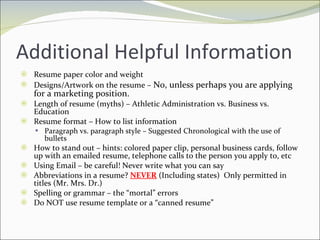 Additional Helpful Information Resume paper color and weight Designs/Artwork on the resume –  No, unless perhaps you are applying for a marketing position. Length of resume (myths) – Athletic Administration vs. Business vs. Education Resume format – How to list information Paragraph vs. paragraph style – Suggested Chronological with the use of bullets How to stand out – hints: colored paper clip, personal business cards, follow up with an emailed resume, telephone calls to the person you apply to, etc Using Email – be careful! Never write what you can say Abbreviations in a resume?  NEVER  (Including states)  Only permitted in titles (Mr. Mrs. Dr.) Spelling or grammar – the “mortal” errors Do NOT use resume template or a “canned resume” 