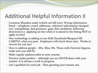 Additional Helpful Information II Common Mistakes made (which can kill you): Wrong information listed – telephone, email, addresses, reference information changed, etc), misspellings, bad grammar, gaps, flow problems, following directions (i.e. applying on line when it is stated in the listing NOT to apply on line) New technology is adding to our field (Facebook/Myspace) BE CAREFUL what you post.  Employers will check these sites.  Works in reverse for you too! How to address people – Mrs. Miss, Ms. Those with Doctoral degrees, make sure you add Dr. Make regular updates/edits to your resume Practice makes perfect – although you are NEVER done with your resume. It is always a work in progress. Am I qualified for each job – Shot gunning your resume out. 