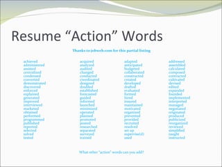 Resume “Action” Words Thanks to jobweb.com for this partial listing achieved acquired adapted addressed administered analyzed anticipated assembled assisted audited budgeted calculated centralized changed collaborated composed condensed conducted constructed contracted converted coordinated created cultivated demonstrated designed developed devised discovered doubled drafted edited enforced established evaluated expanded explained forecasted formed founded generated guided hired implemented improved informed insured interpreted interviewed launched maintained managed marketed minimized motivated negotiated obtained operated organized originated performed planned prevented produced programmed promoted provided publicized published posted recruited reorganized reported researched resolved reviewed selected separated set up simplified solved surveyed supervise(d) taught tested trained used instructed What other “action” words can you add? 