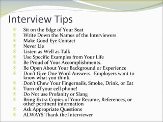 Interview Tips Sit on the Edge of Your Seat Write Down the Names of the Interviewers Make Good Eye Contact Never Lie Listen as Well as Talk Use Specific Examples from Your Life Be Proud of Your Accomplishments.  Be Open About Your Background or Experience Don’t Give One Word Answers.  Employers want to know what you think. Don’t Chew Your Fingernails, Smoke, Drink, or Eat Turn off your cell phone! Do Not use Profanity or Slang Bring Extra Copies of Your Resume, References, or other pertinent information Ask Appropriate Questions ALWAYS Thank the Interviewer 