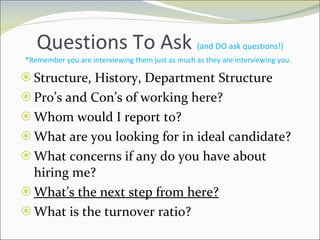 Questions To Ask  (and DO ask questions!) *Remember you are interviewing them just as much as they are interviewing you.  Structure, History, Department Structure Pro’s and Con’s of working here? Whom would I report to? What are you looking for in ideal candidate? What concerns if any do you have about hiring me? What’s the next step from here? What is the turnover ratio? 