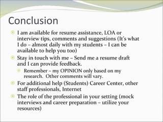 Conclusion I am available for resume assistance, LOA or interview tips, comments and suggestions (It’s what I do – almost daily with my students – I can be available to help you too) Stay in touch with me – Send me a resume draft and I can provide feedback. Remember – my OPINION only based on my research.  Other comments will vary.  For additional help (Students) Career Center, other staff professionals, Internet  The role of the professional in your setting (mock interviews and career preparation – utilize your resources) 