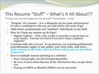 This Resume “Stuff” – What’s It All About?? “Finding a job is actually tougher than the job itself?” (CareerBuilder – 12.06 ) “ Purpose” of a resume – It is a blueprint of you (past and present).  It’s also a roadmap to who you are and where you want to go! Adds better professionals and “polished” individuals to any field.  How do I keep my resume up do date? Regular Updates  - Pick a day weekly or monthly to spend time on your resume.  You lose too much if you don’t keep it updated regularly! A resume tells who you are.  It can portray you as being professional/unprofessional, happy or sad, polite, your work ethic, and more… Your resume is the only voice you have when you are not there in person!  Save to multiple sources (posting to a website) http://sites.google.com/site/knr98webportfolio Be wary of scam artists because of the information they can get about you. Posting on NRPA or Bluefish (NIRSA) can be successful 