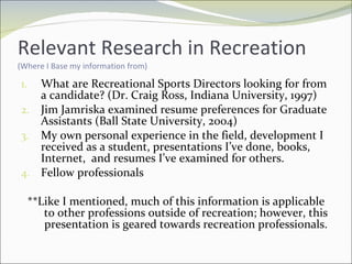 Relevant Research in Recreation  (Where I Base my information from) What are Recreational Sports Directors looking for from a candidate? (Dr. Craig Ross, Indiana University, 1997) Jim Jamriska examined resume preferences for Graduate Assistants (Ball State University, 2004) My own personal experience in the field, development I received as a student, presentations I’ve done, books, Internet,  and resumes I’ve examined for others. Fellow professionals  **Like I mentioned, much of this information is applicable to other professions outside of recreation; however, this presentation is geared towards recreation professionals. 