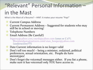 “ Relevant” Personal Information – in the Mast What is the Mast of a Resume? – HINT: It makes your resume “Pop!” Current Campus Address Current Permanent Address – Suggested for students who may still be in school or moving! Telephone Numbers Email Address (Be Careful!) [email_address] ;  [email_address]  (ones or L’s??;  [email_address]   [email_address]  (underscores???) Date Current information is no longer valid Don’t tell too much! – being a minister, ordained, political preferences, sexual orientation, etc.  People do have stereotypes! Don’t forget the voicemail messages either.  If you list a phone, make sure it has voicemail only YOU have access to. 