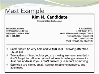 Mast Example Kim N. Candidate [email_address] Permanent Address   School Address 600 West Market Street     6300 Ocean Drive Logansport, Indiana 46947   Texas A&M University Corpus Christi (574) 555.5555   Corpus Christi, Texas 78412   Cell: (361) 555.5555   (Valid Through May 15, 2011) ____________________________________________________________________________ Name should be very bold and  STAND OUT  – drawing attention (32-36 pt) Two address if in school/or you are moving are recommended – don’t forget to tell when school address is no longer relevant –  Just one address if you aren’t currently in school or moving Essentials are name, email, correct telephone numbers, and alignment 