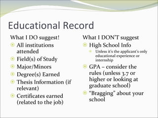 Educational Record What I DO suggest! All institutions attended Field(s) of Study Major/Minors Degree(s) Earned Thesis Information (if relevant) Certificates earned (related to the job) What I DON’T suggest High School Info Unless it’s the applicant’s only educational experience or internship GPA – consider the rules (unless 3.7 or higher or looking at graduate school) “ Bragging” about your school 