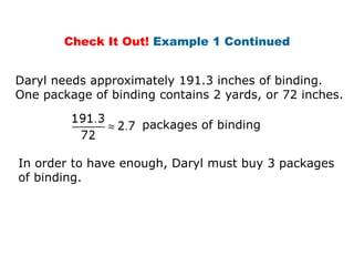 Check It Out! Example 1 Continued


Daryl needs approximately 191.3 inches of binding.
One package of binding contains 2 yards, or 72 inches.

                    packages of binding


In order to have enough, Daryl must buy 3 packages
of binding.
 