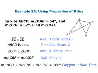 Example 2A: Using Properties of Kites


 In kite ABCD, m DAB = 54°, and
 m CDF = 52°. Find m BCD.



                    Kite  cons. sides
   ∆BCD is isos.     2   sides isos. ∆

    CBF     CDF     isos. ∆ base   s

 m CBF = m CDF       Def. of    s

m BCD + m CBF + m CDF = 180° Polygon      Sum Thm.
 