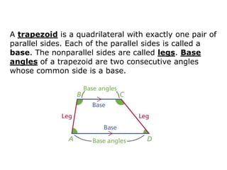 A trapezoid is a quadrilateral with exactly one pair of
parallel sides. Each of the parallel sides is called a
base. The nonparallel sides are called legs. Base
angles of a trapezoid are two consecutive angles
whose common side is a base.
 