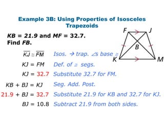 Example 3B: Using Properties of Isosceles
                    Trapezoids
  KB = 21.9 and MF = 32.7.
  Find FB.

                  Isos.  trap.     s base
       KJ = FM    Def. of   segs.
       KJ = 32.7 Substitute 32.7 for FM.

 KB + BJ = KJ     Seg. Add. Post.
21.9 + BJ = 32.7 Substitute 21.9 for KB and 32.7 for KJ.
       BJ = 10.8 Subtract 21.9 from both sides.
 