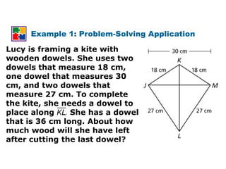 Example 1: Problem-Solving Application

Lucy is framing a kite with
wooden dowels. She uses two
dowels that measure 18 cm,
one dowel that measures 30
cm, and two dowels that
measure 27 cm. To complete
the kite, she needs a dowel to
place along . She has a dowel
that is 36 cm long. About how
much wood will she have left
after cutting the last dowel?
 