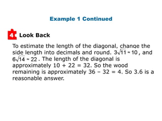 Example 1 Continued


4   Look Back

To estimate the length of the diagonal, change the
side length into decimals and round.          , and
          . The length of the diagonal is
approximately 10 + 22 = 32. So the wood
remaining is approximately 36 – 32 = 4. So 3.6 is a
reasonable answer.
 