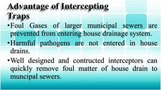 Advantage of Intercepting
Traps
•Foul Gases of larger municipal sewers are
prevented from entering house drainage system.
•Harmful pathogens are not entered in house
drains.
•Well designed and contructed interceptors can
quickly remove foul matter of house drain to
muncipal sewers.
 