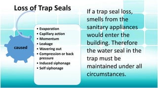 Loss of Trap Seals
caused
• Evaporation
• Capillary action
• Momentum
• Leakage
• Wavering out
• Compression or back
pressure
• Induced siphonage
• Self siphonage
If a trap seal loss,
smells from the
sanitary appliances
would enter the
building. Therefore
the water seal in the
trap must be
maintained under all
circumstances.
 