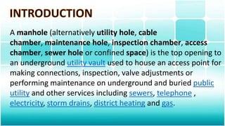 A manhole (alternatively utility hole, cable
chamber, maintenance hole, inspection chamber, access
chamber, sewer hole or confined space) is the top opening to
an underground utility vault used to house an access point for
making connections, inspection, valve adjustments or
performing maintenance on underground and buried public
utility and other services including sewers, telephone ,
electricity, storm drains, district heating and gas.
 
