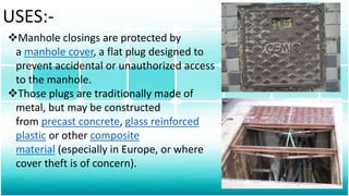 USES:-
Manhole closings are protected by
a manhole cover, a flat plug designed to
prevent accidental or unauthorized access
to the manhole.
Those plugs are traditionally made of
metal, but may be constructed
from precast concrete, glass reinforced
plastic or other composite
material (especially in Europe, or where
cover theft is of concern).
 