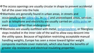 The access openings are usually circular in shape to prevent accidental
fall of the cover into the hole
Manholes are generally found in urban areas, in streets and
occasionally under sidewalks. In rural and undeveloped areas, services
such as telephone and electricity are usually carried on utility poles or
even pylons rather than underground.
Manholes are usually outfitted with metal, polypropylene, or fiberglass
steps installed in the inner side of the wall to allow easy descent into
the utility space. Because of legislation restricting acceptable manual
handling weights, Europe has seen a move toward lighter weight
composite manhole cover materials, which also have the benefits of
greater slip resistance and electrical insulating properties
 