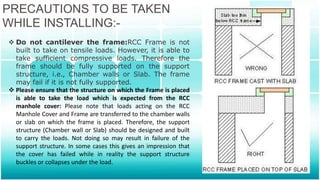 PRECAUTIONS TO BE TAKEN
WHILE INSTALLING:-
 Do not cantilever the frame:RCC Frame is not
built to take on tensile loads. However, it is able to
take sufficient compressive loads. Therefore the
frame should be fully supported on the support
structure, i.e., Chamber walls or Slab. The frame
may fail if it is not fully supported.
 Please ensure that the structure on which the Frame is placed
is able to take the load which is expected from the RCC
manhole cover: Please note that loads acting on the RCC
Manhole Cover and Frame are transferred to the chamber walls
or slab on which the frame is placed. Therefore, the support
structure (Chamber wall or Slab) should be designed and built
to carry the loads. Not doing so may result in failure of the
support structure. In some cases this gives an impression that
the cover has failed while in reality the support structure
buckles or collapses under the load.
 